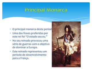 O principal monarca deste período, é o Rei-Sol, Luís XIV.
Uma das frases proferidas por
este rei foi “O estado sou eu.”
No seu reinado provocou uma
série de guerras com o objetivo
de dominar a Europa.
Este reinado representou um
período de desenvolvimento
para a França.
 