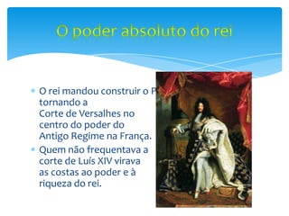 O rei mandou construir o Palácio de Versalhes,
tornando a
Corte de Versalhes no
centro do poder do
Antigo Regime na França.
Quem não frequentava a
corte de Luís XIV virava
as costas ao poder e à
riqueza do rei.
 