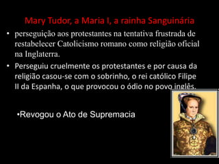 Mary Tudor, a Maria I, a rainha Sanguinária
• perseguição aos protestantes na tentativa frustrada de
restabelecer Catolicismo romano como religião oficial
na Inglaterra.
• Perseguiu cruelmente os protestantes e por causa da
religião casou-se com o sobrinho, o rei católico Filipe
II da Espanha, o que provocou o ódio no povo inglês.
•Revogou o Ato de Supremacia
 
