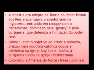 • A dinastia era adepta da Teoria do Poder Divino
dos Reis e acentuava o absolutismo na
Inglaterra, entrando em choque com o
Parlamento, dominado pela "gentry" e pela
burguesia, que defendia a limitação do poder
real.
• Jaime I, com o objetivo de atrair a nobreza,
prezou mais doutrina católica doque a
calvinista na Igreja Anglicana. Assim, a
burguesia fundou a Igreja Presbiteriana.
• Colonizou a América do Norte (Treze Colônias)
 