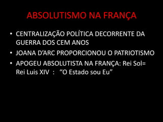 ABSOLUTISMO NA FRANÇA
• CENTRALIZAÇÃO POLÍTICA DECORRENTE DA
GUERRA DOS CEM ANOS
• JOANA D’ARC PROPORCIONOU O PATRIOTISMO
• APOGEU ABSOLUTISTA NA FRANÇA: Rei Sol=
Rei Luis XIV : “O Estado sou Eu”
 