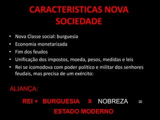 CARACTERISTICAS NOVA
SOCIEDADE
• Nova Classe social: burguesia
• Economia monetarizada
• Fim dos feudos
• Unificação dos impostos, moeda, pesos, medidas e leis
• Rei se icomodova com poder político e militar dos senhores
feudais, mas precisa de um exército:
ALIANÇA:
REI + BURGUESIA x NOBREZA =
ESTADO MODERNO
 