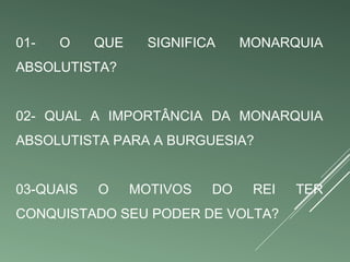 01- O QUE SIGNIFICA MONARQUIA 
ABSOLUTISTA? 
02- QUAL A IMPORTÂNCIA DA MONARQUIA 
ABSOLUTISTA PARA A BURGUESIA? 
03-QUAIS O MOTIVOS DO REI TER 
CONQUISTADO SEU PODER DE VOLTA? 
