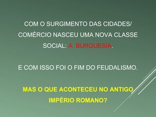 COM O SURGIMENTO DAS CIDADES/ 
COMÉRCIO NASCEU UMA NOVA CLASSE 
SOCIAL: A BURGUESIA. 
E COM ISSO FOI O FIM DO FEUDALISMO. 
MAS O QUE ACONTECEU NO ANTIGO 
IMPÉRIO ROMANO? 
 