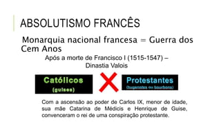 ABSOLUTISMO FRANCÊS
Monarquia nacional francesa = Guerra dos
Cem Anos
Após a morte de Francisco I (1515-1547) –
Dinastia Valois
Com a ascensão ao poder de Carlos IX, menor de idade,
sua mãe Catarina de Médicis e Henrique de Guise,
convenceram o rei de uma conspiração protestante.
 