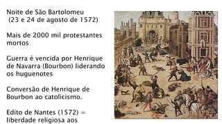 Noite de São Bartolomeu
(23 e 24 de agosto de 1572)
Mais de 2000 mil protestantes
mortos
Guerra é vencida por Henrique
de Navarra (Bourbon) liderando
os huguenotes
Conversão de Henrique de
Bourbon ao catolicismo.
Edito de Nantes (1572) =
liberdade religiosa aos
 