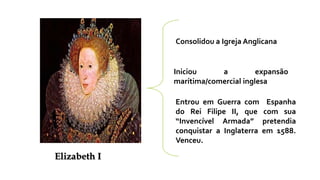 Consolidou a Igreja Anglicana
Iniciou a expansão
marítima/comercial inglesa
Entrou em Guerra com Espanha
do Rei Filipe II, que com sua
“Invencível Armada” pretendia
conquistar a Inglaterra em 1588.
Venceu.
Elizabeth I
 