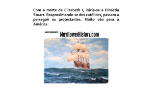 Com a morte de Elizabeth I, inicia-se a Dinastia
Stuart. Reaproximando-se dos católicos, passam a
perseguir os protestantes. Muito vão para a
América.
 