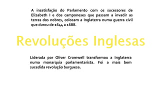 A insatisfação do Parlamento com os sucessores de
Elizabeth I e dos camponeses que passam a invadir as
terras dos nobres, colocam a Inglaterra numa guerra civil
que durou de 1644 a 1688.
Liderada por Oliver Cromwell transformou a Inglaterra
numa monarquia parlamentarista. Foi a mais bem
sucedida revolução burguesa.
 
