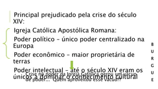 Principal prejudicado pela crise do século
XIV:
Igreja Católica Apostólica Romana:
Poder político – único poder centralizado na
Europa
Poder econômico – maior proprietária de
terras
Poder intelectual – até o século XIV eram os
únicos a dominar o conhecimento cultural
Crise no poder da Igreja Católica gerou um vácuo
de poder... Quem aproveitou esse vácuo??
B
U
R
G
U
E
 