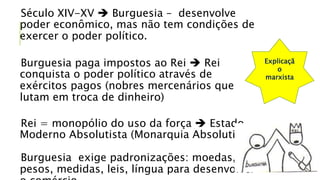 Século XIV-XV  Burguesia – desenvolve
poder econômico, mas não tem condições de
exercer o poder político.
Burguesia paga impostos ao Rei  Rei
conquista o poder político através de
exércitos pagos (nobres mercenários que
lutam em troca de dinheiro)
Rei = monopólio do uso da força  Estado
Moderno Absolutista (Monarquia Absolutista)
Burguesia exige padronizações: moedas,
pesos, medidas, leis, língua para desenvolver
Explicaçã
o
marxista
 