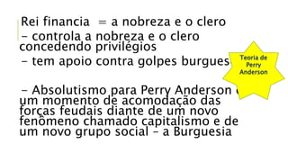 Rei financia = a nobreza e o clero
- controla a nobreza e o clero
concedendo privilégios
- tem apoio contra golpes burgueses
- Absolutismo para Perry Anderson é
um momento de acomodação das
forças feudais diante de um novo
fenômeno chamado capitalismo e de
um novo grupo social – a Burguesia
Teoria de
Perry
Anderson
 