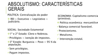 ABSOLUTISMO: CARACTERÍSTICAS
GERAIS
POLÍTICA: Centralização do poder
 REI = Executivo + Legislativo +
Judiciário.
SOCIAL: Sociedade Estamental
1º e 2º Estado: Clero e Nobreza.
Privilégios = isenção de impostos.
3º Estado: Burguesia + Povo = 95 % da
população.
Sem privilégios.
Pagam impostos.
ECONOMIA: Capitalismo comercia
(primitivo).
 Política econômica: mercantilism
Balança comercial favorável.
Protecionismo.
 Metalismo.
 Intervenção estatal.
 
