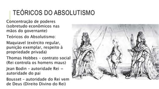 TEÓRICOS DO ABSOLUTISMO
Concentração de poderes
(sobretudo econômicos nas
mãos do governante)
Teóricos do Absolutismo:
Maquiavel (exército regular,
punição exemplar, respeito à
propriedade privada)
Thomas Hobbes – contrato social
(Rei controla os homens maus)
Jean Bodin – autoridade Rei =
autoridade do pai
Bousset – autoridade do Rei vem
de Deus (Direito Divino do Rei)
 
