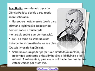 Jean Bodin: considerado o pai da
Ciência Política devido a sua teoria
sobre soberania.
• Baseou-se nesta mesma teoria para
afirmar a legitimação do poder do
homem sobre a mulher (da
monarquia sobre a gereontocracia).
• Deu ao tema da soberania um
tratamento sistematizado, na sua obra
(Os seis livros da República).
• Soberania é um poder perpétuo e ilimitado,ou melhor, um
poder que tem como únicas limitações a lei divina e a lei
natural. A soberania é, para ele, absoluta dentro dos limites
estabelecidos por essas leis.
 