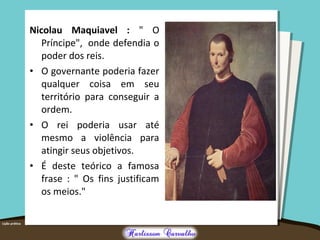 Nicolau Maquiavel : " O
Príncipe", onde defendia o
poder dos reis.
• O governante poderia fazer
qualquer coisa em seu
território para conseguir a
ordem.
• O rei poderia usar até
mesmo a violência para
atingir seus objetivos.
• É deste teórico a famosa
frase : " Os fins justificam
os meios."
 