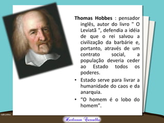Thomas Hobbes : pensador
inglês, autor do livro " O
Leviatã ", defendia a idéia
de que o rei salvou a
civilização da barbárie e,
portanto, através de um
contrato social, a
população deveria ceder
ao Estado todos os
poderes.
• Estado serve para livrar a
humanidade do caos e da
anarquia.
• “O homem é o lobo do
homem”.
 