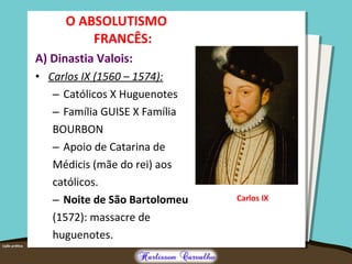 O ABSOLUTISMO
FRANCÊS:
A) Dinastia Valois:
• Carlos IX (1560 – 1574):
– Católicos X Huguenotes
– Família GUISE X Família
BOURBON
– Apoio de Catarina de
Médicis (mãe do rei) aos
católicos.
– Noite de São Bartolomeu
(1572): massacre de
huguenotes.
Carlos IX
 