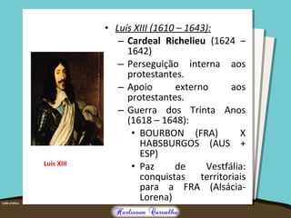 • Luís XIII (1610 – 1643):
– Cardeal Richelieu (1624 –
1642)
– Perseguição interna aos
protestantes.
– Apoio externo aos
protestantes.
– Guerra dos Trinta Anos
(1618 – 1648):
• BOURBON (FRA) X
HABSBURGOS (AUS +
ESP)
• Paz de Vestfália:
conquistas territoriais
para a FRA (Alsácia-
Lorena)
Luís XIII
 