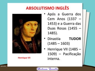 ABSOLUTISMO INGLÊS
• Após a Guerra dos
Cem Anos (1337 –
1453) e a Guerra das
Duas Rosas (1455 –
1485).
• Dinastia TUDOR
(1485 – 1603)
• Henrique VII (1485 –
1509) – Pacificação
interna.Henrique VII
 