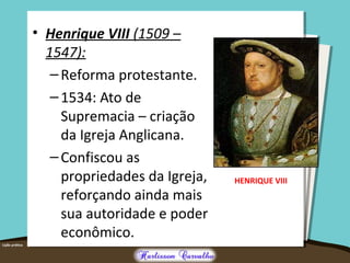 • Henrique VIII (1509 –
1547):
–Reforma protestante.
–1534: Ato de
Supremacia – criação
da Igreja Anglicana.
–Confiscou as
propriedades da Igreja,
reforçando ainda mais
sua autoridade e poder
econômico.
HENRIQUE VIII
 