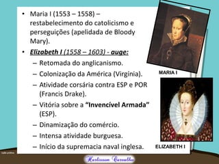 • Maria I (1553 – 1558) –
restabelecimento do catolicismo e
perseguições (apelidada de Bloody
Mary).
• Elizabeth I (1558 – 1603) - auge:
– Retomada do anglicanismo.
– Colonização da América (Virgínia).
– Atividade corsária contra ESP e POR
(Francis Drake).
– Vitória sobre a “Invencível Armada”
(ESP).
– Dinamização do comércio.
– Intensa atividade burguesa.
– Início da supremacia naval inglesa.
MARIA I
ELIZABETH I
 