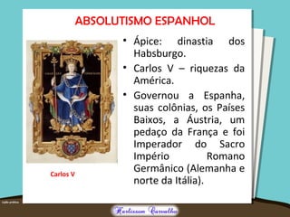 ABSOLUTISMO ESPANHOL
• Ápice: dinastia dos
Habsburgo.
• Carlos V – riquezas da
América.
• Governou a Espanha,
suas colônias, os Países
Baixos, a Áustria, um
pedaço da França e foi
Imperador do Sacro
Império Romano
Germânico (Alemanha e
norte da Itália).
Carlos V
 