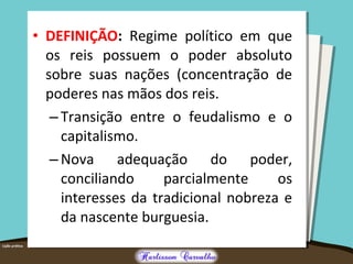 • DEFINIÇÃO: Regime político em que
os reis possuem o poder absoluto
sobre suas nações (concentração de
poderes nas mãos dos reis.
– Transição entre o feudalismo e o
capitalismo.
– Nova adequação do poder,
conciliando parcialmente os
interesses da tradicional nobreza e
da nascente burguesia.
 