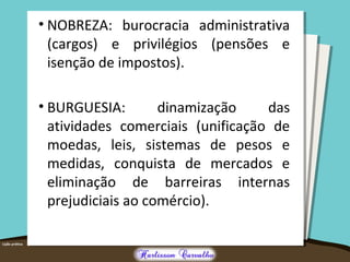 • NOBREZA: burocracia administrativa
(cargos) e privilégios (pensões e
isenção de impostos).
• BURGUESIA: dinamização das
atividades comerciais (unificação de
moedas, leis, sistemas de pesos e
medidas, conquista de mercados e
eliminação de barreiras internas
prejudiciais ao comércio).
 