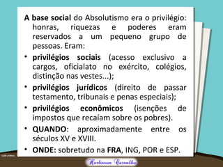 A base social do Absolutismo era o privilégio:
honras, riquezas e poderes eram
reservados a um pequeno grupo de
pessoas. Eram:
• privilégios sociais (acesso exclusivo a
cargos, oficialato no exército, colégios,
distinção nas vestes...);
• privilégios jurídicos (direito de passar
testamento, tribunais e penas especiais);
• privilégios econômicos (isenções de
impostos que recaíam sobre os pobres).
• QUANDO: aproximadamente entre os
séculos XV e XVIII.
• ONDE: sobretudo na FRA, ING, POR e ESP.
 