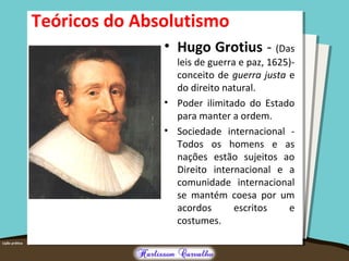 Teóricos do Absolutismo
• Hugo Grotius - (Das
leis de guerra e paz, 1625)-
conceito de guerra justa e
do direito natural.
• Poder ilimitado do Estado
para manter a ordem.
• Sociedade internacional -
Todos os homens e as
nações estão sujeitos ao
Direito internacional e a
comunidade internacional
se mantém coesa por um
acordos escritos e
costumes.
 