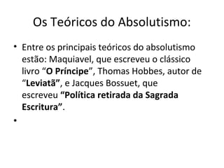 Os Teóricos do Absolutismo:
• Entre os principais teóricos do absolutismo
estão: Maquiavel, que escreveu o clássico
livro “O Príncipe”, Thomas Hobbes, autor de
“Leviatã”, e Jacques Bossuet, que
escreveu “Política retirada da Sagrada
Escritura”.
•
 