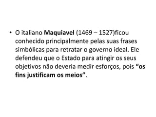 • O italiano Maquiavel (1469 – 1527)ficou
conhecido principalmente pelas suas frases
simbólicas para retratar o governo ideal. Ele
defendeu que o Estado para atingir os seus
objetivos não deveria medir esforços, pois “os
fins justificam os meios”.
 