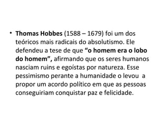 • Thomas Hobbes (1588 – 1679) foi um dos
teóricos mais radicais do absolutismo. Ele
defendeu a tese de que “o homem era o lobo
do homem”, afirmando que os seres humanos
nasciam ruins e egoístas por natureza. Esse
pessimismo perante a humanidade o levou a
propor um acordo político em que as pessoas
conseguiriam conquistar paz e felicidade.
 