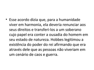• Esse acordo dizia que, para a humanidade
viver em harmonia, ela deveria renunciar aos
seus direitos e transferi-los a um soberano
cujo papel era conter a ousadia do homem em
seu estado de natureza. Hobbes legitimou a
existência do poder do rei afirmando que era
através dele que as pessoas não viveriam em
um cenário de caos e guerra.
 