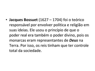 • Jacques Bossuet (1627 – 1704) foi o teórico
responsável por envolver política e religião em
suas ideias. Ele usou o princípio de que o
poder real era também o poder divino, pois os
monarcas eram representantes de Deus na
Terra. Por isso, os reis tinham que ter controle
total da sociedade.
 