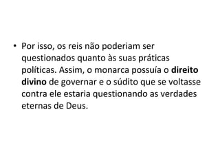 • Por isso, os reis não poderiam ser
questionados quanto às suas práticas
políticas. Assim, o monarca possuía o direito
divino de governar e o súdito que se voltasse
contra ele estaria questionando as verdades
eternas de Deus.
 