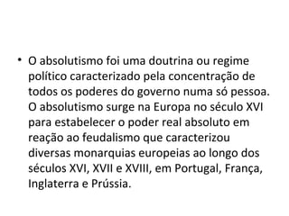 • O absolutismo foi uma doutrina ou regime
político caracterizado pela concentração de
todos os poderes do governo numa só pessoa.
O absolutismo surge na Europa no século XVI
para estabelecer o poder real absoluto em
reação ao feudalismo que caracterizou
diversas monarquias europeias ao longo dos
séculos XVI, XVII e XVIII, em Portugal, França,
Inglaterra e Prússia.
 