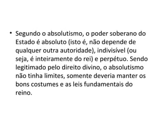 • Segundo o absolutismo, o poder soberano do
Estado é absoluto (isto é, não depende de
qualquer outra autoridade), indivisível (ou
seja, é inteiramente do rei) e perpétuo. Sendo
legitimado pelo direito divino, o absolutismo
não tinha limites, somente deveria manter os
bons costumes e as leis fundamentais do
reino.
 