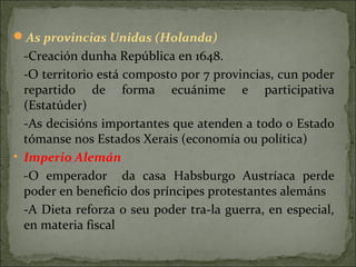 As provincias Unidas (Holanda)
-Creación dunha República en 1648.
-O territorio está composto por 7 provincias, cun poder
repartido de forma ecuánime e participativa
(Estatúder)
-As decisións importantes que atenden a todo o Estado
tómanse nos Estados Xerais (economía ou política)
• Imperio Alemán
-O emperador da casa Habsburgo Austríaca perde
poder en beneficio dos príncipes protestantes alemáns
-A Dieta reforza o seu poder tra-la guerra, en especial,
en materia fiscal
 
