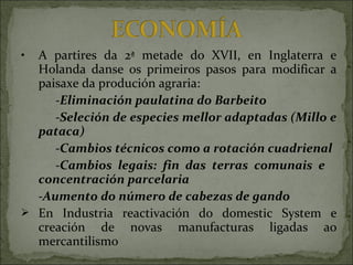 • A partires da 2ª metade do XVII, en Inglaterra e
Holanda danse os primeiros pasos para modificar a
paisaxe da produción agraria:
-Eliminación paulatina do Barbeito
-Seleción de especies mellor adaptadas (Millo e
pataca)
-Cambios técnicos como a rotación cuadrienal
-Cambios legais: fin das terras comunais e
concentración parcelaria
-Aumento do número de cabezas de gando
 En Industria reactivación do domestic System e
creación de novas manufacturas ligadas ao
mercantilismo
 
