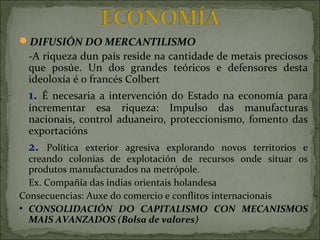 DIFUSIÓN DO MERCANTILISMO
-A riqueza dun país reside na cantidade de metais preciosos
que posúe. Un dos grandes teóricos e defensores desta
ideoloxía é o francés Colbert
1. É necesaria a intervención do Estado na economía para
incrementar esa riqueza: Impulso das manufacturas
nacionais, control aduaneiro, proteccionismo, fomento das
exportacións
2. Política exterior agresiva explorando novos territorios e
creando colonias de explotación de recursos onde situar os
produtos manufacturados na metrópole.
Ex. Compañía das indias orientais holandesa
Consecuencias: Auxe do comercio e conflitos internacionais
• CONSOLIDACIÓN DO CAPITALISMO CON MECANISMOS
MAIS AVANZADOS (Bolsa de valores)
 