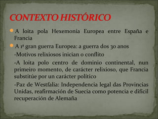 A loita pola Hexemonía Europea entre España e
Francia
A 1ª gran guerra Europea: a guerra dos 30 anos
-Motivos relixiosos inician o conflito
-A loita polo centro de dominio continental, nun
primeiro momento, de carácter relixioso, que Francia
substitúe por un carácter político
-Paz de Westfalia: Independencia legal das Provincias
Unidas, reafirmación de Suecia como potencia e difícil
recuperación de Alemaña
 