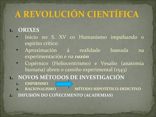 A REVOLUCIÓN CIENTÍFICA
1. ORIXES
• Inicio no S. XV co Humanismo impulsando o
espírito crítico
• Aproximación á realidade baseada na
experimentación e na razón
• Copérnico (Heliocentrismo) e Vesalio (anatomía
humana) abren o camiño experimental (1543)
1. NOVOS MÉTODOS DE INVESTIGACIÓN
1. EMPIRISMO
2. RACIONALISMO MÉTODO HIPOTÉTICO-DEDUTIVO
2. DIFUSIÓN DO COÑECEMENTO (ACADEMIAS)
 