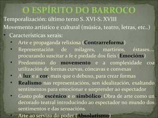 O ESPÍRITO DO BARROCO
Temporalización: último terzo S. XVI-S. XVIII
Movemento artístico e cultural (música, teatro, letras, etc..)
• Características xerais:
• Arte e propaganda relixiosa (Contrarreforma)
• Representación de milagres, martirios, éxtases....
procurando suscitar a fe e piedade dos fieis (Emocións)
• Predominio do movemento e a complexidade coa
utilización de formas curvas, cóncavas e convexas
• A luz e a cor, mais que o debuxo, para crear formas
• Realismo nas representacións, sen idealización, exaltando
sentimentos para emocionar e sorprender ao espectador
• Gusto polo escénico e o simbólico. Obra de arte como un
decorado teatral introducindo ao espectador no mundo dos
sentimentos e das sensacións.
• Arte ao servizo do poder (Absolutismo)
 