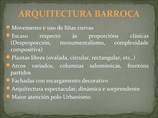ARQUITECTURA BARROCA
Movemento e uso de liñas curvas
Escaso respecto ás proporcións clásicas
(Desproporción, monumentalismo, complexidade
compositiva)
Plantas libres (ovalada, circular, rectangular, etc..)
Arcos variados, columnas salomónicas, frontóns
partidos
Fachadas con recargamento decorativo
Arquitectura espectacular, dinámica e sorprendente
Maior atención polo Urbanismo.
 