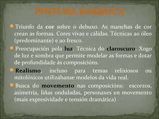 PINTURA BARROCA
Triunfo da cor sobre o debuxo. As manchas de cor
crean as formas. Cores vivas e cálidas. Técnicas ao óleo
(predominante) e ao fresco.
Preocupación pola luz. Técnica do claroscuro. Xogo
de luz e sombra que permite modelar as formas e dotar
de profundidade ás composicións.
Realismo, incluso para temas relixiosos ou
mitolóxicos utilizábanse modelos da vida real.
Busca do movemento nas composicións: escorzos,
asimetría, liñas onduladas, personaxes en movemento
(mais expresividade e tensión dramática)
 