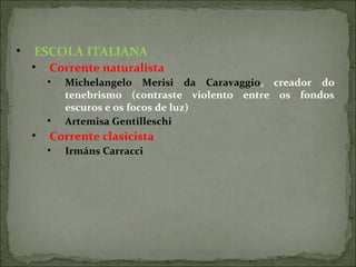 • ESCOLA ITALIANA
• Corrente naturalista
• Michelangelo Merisi da Caravaggio, creador do
tenebrismo (contraste violento entre os fondos
escuros e os focos de luz)
• Artemisa Gentilleschi
• Corrente clasicista
• Irmáns Carracci
 