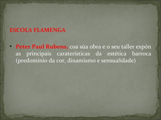ESCOLA FLAMENGA
• Peter Paul Rubens, coa súa obra e o seu taller expón
as principais caraterísticas da estética barroca
(predominio da cor, dinamismo e sensualidade)
 