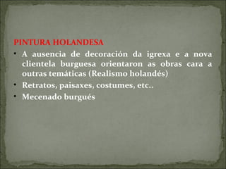 PINTURA HOLANDESA
• A ausencia de decoración da igrexa e a nova
clientela burguesa orientaron as obras cara a
outras temáticas (Realismo holandés)
• Retratos, paisaxes, costumes, etc..
• Mecenado burgués
 
